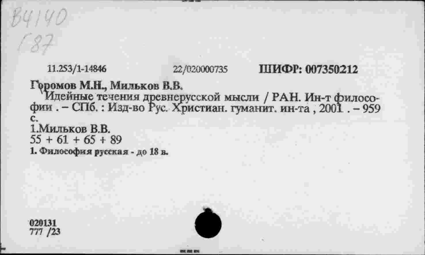 ﻿11.253/1-14846
22/020000735 ШИФР: 007350212
Паромов М.Щ Мильков В.В.,
Идейные течения древнерусской мысли / РАН. Ин-т философии . - СПб.: Изд-во Рус. Христиан, туманит, ин-та , 2001. - 959 с.
1.Мильков В.В.
55 + 61 + 65 + 89
1. Философия русская - до 18 в.
020131
777 /23